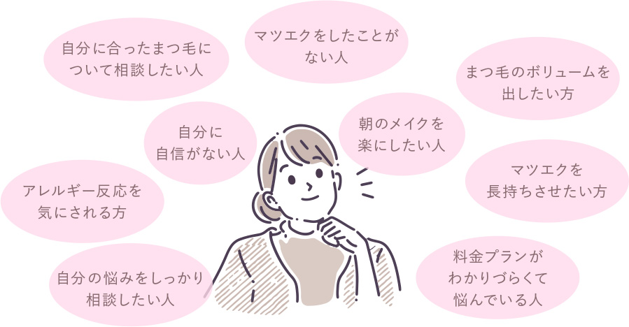マツエクをしたことがない人、まつ毛のボリュームを出したい方、アレルギー反応を気にされる方、マツエクを長持ちさせたい方、自分に自信がない人、朝のメイクを楽にしたい人、自分の悩みを相談をしっかりしたい人、料金プランがわかりづらくて悩んでいる人、自分に合ったまつ毛について相談したい人