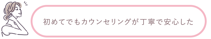 初めてでもカウンセリングが丁寧で安心した